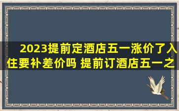 2023提前定酒店五一涨价了入住要补差价吗 提前订酒店五一之后涨价了怎么办